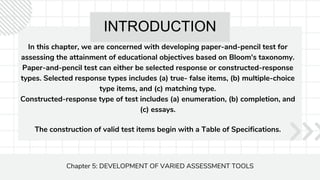 INTRODUCTION
In this chapter, we are concerned with developing paper-and-pencil test for
assessing the attainment of educational objectives based on Bloom's taxonomy.
Paper-and-pencil test can either be selected response or constructed-response
types. Selected response types includes (a) true- false items, (b) multiple-choice
type items, and (c) matching type.
Constructed-response type of test includes (a) enumeration, (b) completion, and
(c) essays.
Chapter 5: DEVELOPMENT OF VARIED ASSESSMENT TOOLS
The construction of valid test items begin with a Table of Specifications.
 