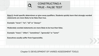 CONSTRUCTING A
TRUE - FALSE TEST
Chapter 5: DEVELOPMENT OF VARIED ASSESSMENT TOOLS
Rule 6. Avoid specific determiners or give-away qualifiers. Students quickly learn that strongly worded
statements are more likely to be false than true.
Example: "never", "no", "all" or "always"
Moderately worded statements are more likely to be true than false.
Example: "many", "often", "sometimes", "generally" or "some"
Executives usually suffer from hyperacidity.
 