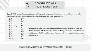 CONSTRUCTING A
TRUE - FALSE TEST
Chapter 5: DEVELOPMENT OF VARIED ASSESSMENT TOOLS
Rule 7. With true or false questions, avoid a grossly disproportionate number of either true or false
statements or even patterns in the occurence of true and false statements.
1. T
2. F
3. F
4. F
5. F
6. F
7. F
8. F
9. F
10. F
1. T
2. F
3. T
4. F
5. T
6. F
7. T
8. F
9. T
10. F
OR
For ease of correction, teachers sometime create a pattern of True and
False answers. Students will sense it and may arrive at a correct answer
not because he/she really knows the answer but because he/she senses
the pattern.
 