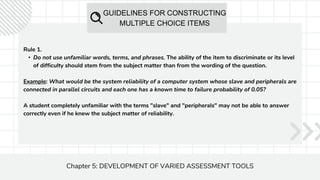 GUIDELINES FOR CONSTRUCTING
MULTIPLE CHOICE ITEMS
Chapter 5: DEVELOPMENT OF VARIED ASSESSMENT TOOLS
Rule 1.
• Do not use unfamiliar words, terms, and phrases. The ability of the item to discriminate or its level
of difficulty should stem from the subject matter than from the wording of the question.
Example: What would be the system reliability of a computer system whose slave and peripherals are
connected in parallel circuits and each one has a known time to failure probability of 0.05?
A student completely unfamiliar with the terms "slave" and "peripherals" may not be able to answer
correctly even if he knew the subject matter of reliability.
 