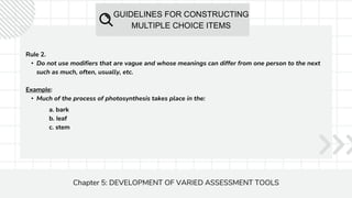 GUIDELINES FOR CONSTRUCTING
MULTIPLE CHOICE ITEMS
Chapter 5: DEVELOPMENT OF VARIED ASSESSMENT TOOLS
Rule 2.
• Do not use modifiers that are vague and whose meanings can differ from one person to the next
such as much, often, usually, etc.
Example:
• Much of the process of photosynthesis takes place in the:
a. bark
b. leaf
c. stem
 