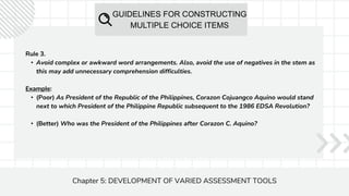 GUIDELINES FOR CONSTRUCTING
MULTIPLE CHOICE ITEMS
Chapter 5: DEVELOPMENT OF VARIED ASSESSMENT TOOLS
Rule 3.
• Avoid complex or awkward word arrangements. Also, avoid the use of negatives in the stem as
this may add unnecessary comprehension difficulties.
Example:
• (Poor) As President of the Republic of the Philippines, Corazon Cojuangco Aquino would stand
next to which President of the Philippine Republic subsequent to the 1986 EDSA Revolution?
• (Better) Who was the President of the Philippines after Corazon C. Aquino?
 