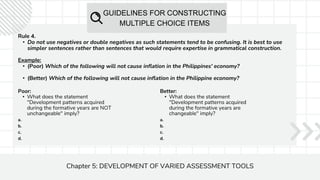 GUIDELINES FOR CONSTRUCTING
MULTIPLE CHOICE ITEMS
Chapter 5: DEVELOPMENT OF VARIED ASSESSMENT TOOLS
Rule 4.
• Do not use negatives or double negatives as such statements tend to be confusing. It is best to use
simpler sentences rather than sentences that would require expertise in grammatical construction.
Example:
• (Poor) Which of the following will not cause inflation in the Philippines' economy?
• (Better) Which of the following will not cause inflation in the Philippine economy?
Poor:
• What does the statement
"Development patterns acquired
during the formative years are NOT
unchangeable" imply?
a.
b.
c.
d.
Better:
• What does the statement
"Development patterns acquired
during the formative years are
changeable" imply?
a.
b.
c.
d.
 