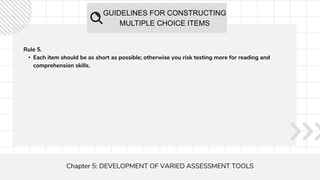 GUIDELINES FOR CONSTRUCTING
MULTIPLE CHOICE ITEMS
Chapter 5: DEVELOPMENT OF VARIED ASSESSMENT TOOLS
Rule 5.
• Each item should be as short as possible; otherwise you risk testing more for reading and
comprehension skills.
 