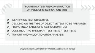PLANNING A TEST AND CONSTRUCTION
OF TABLE OF SPECIFICATIONS (TOS)
Chapter 5: DEVELOPMENT OF VARIED ASSESSMENT TOOLS
IDENTIFYING TEST OBJECTIVES
PREPARING A TABLE OF SPECIFICATION (TOS)
CONSTRUCTING THE DRAFT TEST ITEMS / TEST ITEMS
DECIDING ON THE TYPE OF OBJECTIVE TEST TO BE PREPARED
TRY-OUT AND VALIDATION/ITEM ANALYSIS
 