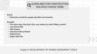 GUIDELINES FOR CONSTRUCTING
MULTIPLE CHOICE ITEMS
Chapter 5: DEVELOPMENT OF VARIED ASSESSMENT TOOLS
Rule 6.
• Distracters should be equally plausible and attractive.
Example:
• The short story: May Day's Eve, was written by which Filipino author?
• Jose Garcia Villa
• Nick Joaquin
• Genoveva Edrosa Matute
• Robert Frost
• Edgar Allan Poe
 
