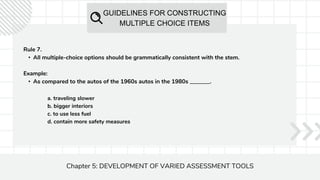 GUIDELINES FOR CONSTRUCTING
MULTIPLE CHOICE ITEMS
Chapter 5: DEVELOPMENT OF VARIED ASSESSMENT TOOLS
Rule 7.
• All multiple-choice options should be grammatically consistent with the stem.
Example:
• As compared to the autos of the 1960s autos in the 1980s _______.
a. traveling slower
b. bigger interiors
c. to use less fuel
d. contain more safety measures
 