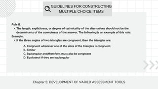 GUIDELINES FOR CONSTRUCTING
MULTIPLE CHOICE ITEMS
Chapter 5: DEVELOPMENT OF VARIED ASSESSMENT TOOLS
Rule 8.
• The length, explicitness, or degree of technicality of the alternatives should not be the
determinants of the correctness of the answer. The following is an example of this rule:
Example:
• If the three angles of two triangles are congruent, then the triangles are:
A. Congruent whenever one of the sides of the triangles is congruent.
B. Similar
C. Equiangular and/therefore, must also be congruent
D. Equilateral if they are equiangular
 