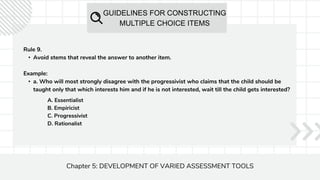 GUIDELINES FOR CONSTRUCTING
MULTIPLE CHOICE ITEMS
Chapter 5: DEVELOPMENT OF VARIED ASSESSMENT TOOLS
Rule 9.
• Avoid stems that reveal the answer to another item.
Example:
• a. Who will most strongly disagree with the progressivist who claims that the child should be
taught only that which interests him and if he is not interested, wait till the child gets interested?
A. Essentialist
B. Empiricist
C. Progressivist
D. Rationalist
 