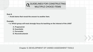 GUIDELINES FOR CONSTRUCTING
MULTIPLE CHOICE ITEMS
Chapter 5: DEVELOPMENT OF VARIED ASSESSMENT TOOLS
Rule 9.
• Avoid stems that reveal the answer to another item.
Example:
• b. Which group will most strongly focus its teaching on the interest of the child?
A. Progressivist
B. Essentialist
C. Perrenialist
D. Reconstructionist
 