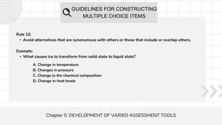 GUIDELINES FOR CONSTRUCTING
MULTIPLE CHOICE ITEMS
Chapter 5: DEVELOPMENT OF VARIED ASSESSMENT TOOLS
Rule 10.
• Avoid alternatives that are synonymous with others or those that include or overlap others.
Example:
• What causes ice to transform from solid state to liquid state?
A. Change in temperature
B. Changes in pressure
C. Change in the chemical composition
D. Change in heat levels
 