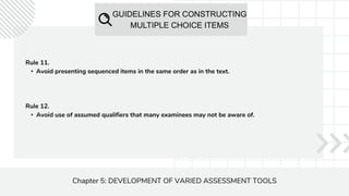 GUIDELINES FOR CONSTRUCTING
MULTIPLE CHOICE ITEMS
Chapter 5: DEVELOPMENT OF VARIED ASSESSMENT TOOLS
Rule 11.
• Avoid presenting sequenced items in the same order as in the text.
Rule 12.
• Avoid use of assumed qualifiers that many examinees may not be aware of.
 