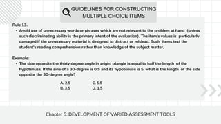 GUIDELINES FOR CONSTRUCTING
MULTIPLE CHOICE ITEMS
Chapter 5: DEVELOPMENT OF VARIED ASSESSMENT TOOLS
Rule 13.
• Avoid use of unnecessary words or phrases which are not relevant to the problem at hand (unless
such discriminating ability is the primary intent of the evaluation). The item's values is particularly
damaged if the unnecessary material is designed to distract or mislead. Such items test the
student's reading comprehension rather than knowledge of the subject matter.
Example:
• The side opposite the thirty degree angle in aright triangle is equal to half the length of the
hypotenuse. If the sine of a 30-degree is 0.5 and its hypotenuse is 5, what is the length of the side
opposite the 30-degree angle?
A. 2.5
B. 3.5
C. 5.5
D. 1.5
 