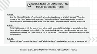 GUIDELINES FOR CONSTRUCTING
MULTIPLE CHOICE ITEMS
Chapter 5: DEVELOPMENT OF VARIED ASSESSMENT TOOLS
Rule 16.
• Use the "None of the above" option only when the keyed answer is totally correct. When the
choice of the "best" response is intended, "none of the above" is not appropriate, since the
implication has been already been made that the correct response may be partially inaccurate.
Rule 17.
• Note that the use of "all the above" may allow credit for partial knowledge. In a multiple-option
item, (allowing only one option choice) if a student only knew that two (2) options were correct,
he could then deduce the correctness of "all of the above". This assumes you are allowed only one
correct choice.
Rule 18.
• Better still use "none of the above" and "all of the above" sparingly but best not to use them all.
 
