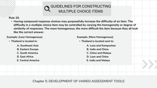 GUIDELINES FOR CONSTRUCTING
MULTIPLE CHOICE ITEMS
Chapter 5: DEVELOPMENT OF VARIED ASSESSMENT TOOLS
Rule 19.
• Having compound response choices may purposefully increase the difficulty of an item. The
difficulty in a multiple-choice item may be controlled by varying the homogeneity or degree of
similarity of responses. The more homogenous, the more difficult the item because they all look
like the correct answer.
Example: (Less Homogenous)
• Thailand is located in:
A. Southeast Asia
B. Eastern Europe
C. South America
D. East Africa
E. Central America
Example: (More Homogenous)
• Thailand is located next to:
A. Laos and Kampuchea
B. India and China
C. China and Malaya
D. Laos and China
E. India and Malaya
 