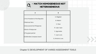• MATCH HOMOGENEOUS NOT
HETEROGENEOUS
A B
1.First President of the Republic
2.National Hero
3.Discovered the Philippines
4.Brain of Katipunan
5.The great painter
6.Defended Limasawa island
A. Magelan
B. Mabini
C. Rizal
D. Lapu-Lapu
E. Aguinaldo
F. Juan Luna
G. Antonio Luna
Chapter 5: DEVELOPMENT OF VARIED ASSESSMENT TOOLS
 
