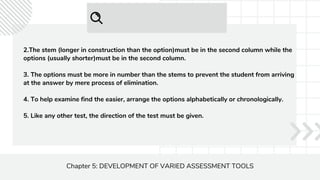 Chapter 5: DEVELOPMENT OF VARIED ASSESSMENT TOOLS
2.The stem (longer in construction than the option)must be in the second column while the
options (usually shorter)must be in the second column.
3. The options must be more in number than the stems to prevent the student from arriving
at the answer by mere process of elimination.
4. To help examine find the easier, arrange the options alphabetically or chronologically.
5. Like any other test, the direction of the test must be given.
 