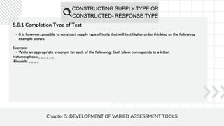 CONSTRUCTING SUPPLY TYPE OR
CONSTRUCTED- RESPONSE TYPE
Chapter 5: DEVELOPMENT OF VARIED ASSESSMENT TOOLS
5.6.1 Completion Type of Test
• It is however, possible to construct supply type of tests that will test higher order thinking as the following
example shows:
Example:
• Write an appropriate synonym for each of the following. Each blank corresponds to a letter:
Metamorphose:_ _ _ _ _ _
Flourish: _ _ _ _
 