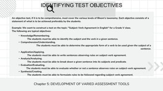 IDENTIFYING TEST OBJECTIVES
An objective test, if it is to be comprehensive, must cover the various levels of Bloom's taxonomy. Each objective consists of a
statement of what is to be achieved preferably by the students.
Example: We want to construct a test on the topic: "Subject-Verb Agreement in English" for a Grade V class.
The following are typical objectives:
Chapter 5: DEVELOPMENT OF VARIED ASSESSMENT TOOLS
• Knowledge/Remembering.
The students must be able to identify the subject and the verb in a given sentence.
• Comprehension/Understanding.
The students must be able to determine the appropriate form of a verb to be used given the subject of a
sentence.
• Application/Applying.
The students must be able to write sentences observing rules on subject-verb agreement.
• Analysis/Analyzing.
The students must be able to break down a given sentence into its subjects and predicate.
• Evaluation/Evaluating.
The students must be able to evaluate whether or not a sentence observes rules on subject-verb agreement.
• Synthesis/Creating.
The students must be able to formulate rules to be followed regarding subject-verb agreement.
 