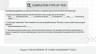 COMPLETION TYPE OF TEST
Chapter 5: DEVELOPMENT OF VARIED ASSESSMENT TOOLS
The following guidelines can help you formulate a completion type of test, the fill-in-the-blank type.
1.Avoid overmutilated sentences like this test item. Give enough clue to the student.
• The______ produced by the_______. is used by the green_____ to change the _____ into_______.This process
called________.
2. Avoid open-ended item. There should be only one acceptable answer. This item is open-ended, hence no good
test item.
• Ernest Hemingway wrote_______.
3. The blank should be at the end or near the end of the sentence. The question must first be asked before an
answer is expected. Like the matching type of test, the stem (where the question is packed) must be in the first
column.
 