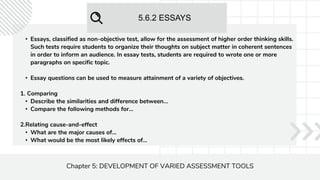 5.6.2 ESSAYS
Chapter 5: DEVELOPMENT OF VARIED ASSESSMENT TOOLS
• Essays, classified as non-objective test, allow for the assessment of higher order thinking skills.
Such tests require students to organize their thoughts on subject matter in coherent sentences
in order to inform an audience. In essay tests, students are required to wrote one or more
paragraphs on specific topic.
• Essay questions can be used to measure attainment of a variety of objectives.
1. Comparing
• Describe the similarities and difference between...
• Compare the following methods for...
2.Relating cause-and-effect
• What are the major causes of...
• What would be the most likely effects of...
 