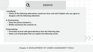 ESSAYS
Chapter 5: DEVELOPMENT OF VARIED ASSESSMENT TOOLS
3.Justifying
• Which of the following alternatives would you favor and why? Explain why you agree or
disagree with the following statement.
4. Summarizing
• State the points included in...
• Briefly summarize the contents of...
5.Generalizing
• Formulate several valid generalizations from the following data.
• State a set of principles that can explain the following events.
 