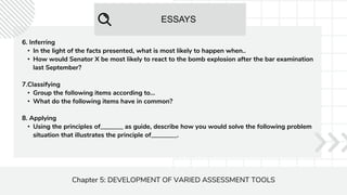 ESSAYS
Chapter 5: DEVELOPMENT OF VARIED ASSESSMENT TOOLS
6. Inferring
• In the light of the facts presented, what is most likely to happen when..
• How would Senator X be most likely to react to the bomb explosion after the bar examination
last September?
7.Classifying
• Group the following items according to...
• What do the following items have in common?
8. Applying
• Using the principles of_______ as guide, describe how you would solve the following problem
situation that illustrates the principle of________.
 