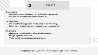ESSAYS
Chapter 5: DEVELOPMENT OF VARIED ASSESSMENT TOOLS
9. Analyzing
• Describe the reasoning errors in the following paragraphs.
• List and describe the main characteristics of...
10.Evaluating
• Describe the strengths and weaknesses of the following...
• Using the criteria developed in class,write an evaluation of...
11.Creating
• Make up a story describing what would happen if...
• Design a plan to prove that...
• Write a well-organized report that shows...
 