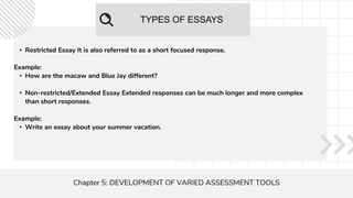 TYPES OF ESSAYS
Chapter 5: DEVELOPMENT OF VARIED ASSESSMENT TOOLS
• Restricted Essay It is also referred to as a short focused response.
Example:
• How are the macaw and Blue Jay different?
• Non-restricted/Extended Essay Extended responses can be much longer and more complex
than short responses.
Example:
• Write an essay about your summer vacation.
 