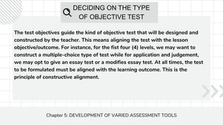 DECIDING ON THE TYPE
OF OBJECTIVE TEST
The test objectives guide the kind of objective test that will be designed and
constructed by the teacher. This means aligning the test with the lesson
objective/outcome. For instance, for the fist four (4) levels, we may want to
construct a multiple-choice type of test while for application and judgement,
we may opt to give an essay test or a modifies essay test. At all times, the test
to be formulated must be aligned with the learning outcome. This is the
principle of constructive alignment.
Chapter 5: DEVELOPMENT OF VARIED ASSESSMENT TOOLS
 