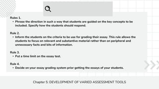 Chapter 5: DEVELOPMENT OF VARIED ASSESSMENT TOOLS
Rules 1.
• Phrase the direction in such a way that students are guided on the key concepts to be
included. Specify how the students should respond.
Rule 2.
• Inform the students on the criteria to be use for grading their essay. This rule allows the
students to focus on relevant and substantive material rather than on peripheral and
unnecessary facts and bits of information.
Rule 3.
• Put a time limit on the essay test.
Rule 4.
• Decide on your essay grading system prior getting the essays of your students.
 