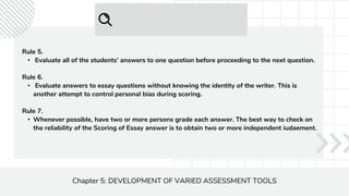 Chapter 5: DEVELOPMENT OF VARIED ASSESSMENT TOOLS
Rule 5.
• Evaluate all of the students' answers to one question before proceeding to the next question.
Rule 6.
• Evaluate answers to essay questions without knowing the identity of the writer. This is
another attempt to control personal bias during scoring.
Rule 7.
• Whenever possible, have two or more persons grade each answer. The best way to check on
the reliability of the Scoring of Essay answer is to obtain two or more independent iudaement.
 