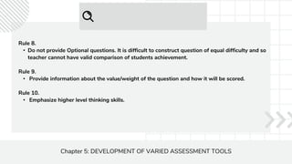 Chapter 5: DEVELOPMENT OF VARIED ASSESSMENT TOOLS
Rule 8.
• Do not provide Optional questions. It is difficult to construct question of equal difficulty and so
teacher cannot have valid comparison of students achievement.
Rule 9.
• Provide information about the value/weight of the question and how it will be scored.
Rule 10.
• Emphasize higher level thinking skills.
 