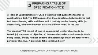 PREPARING A TABLE OF
SPECIFICATION (TOS)
A Table of Specifications or TOS is a test map that guides the teacher in
constructing a test. The TOS ensures that there is balance between items that
test lower thinking skills and those which test high-order thinking skills (or
alternatively, a balance between easy and difficult items) in the test.
The simplest TOS consist of four (4) columns; (a) level of objective to be
tested, (b) statement of objective, (c) item numbers where such an objective is
being tested, and (d) number of items and percentage out of the total for the
particular objective. A prototype table is shown below:
Chapter 5: DEVELOPMENT OF VARIED ASSESSMENT TOOLS
 