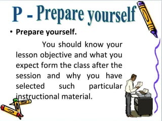 • Prepare yourself.
          You should know your
  lesson objective and what you
  expect form the class after the
  session and why you have
  selected     such    particular
  instructional material.
 