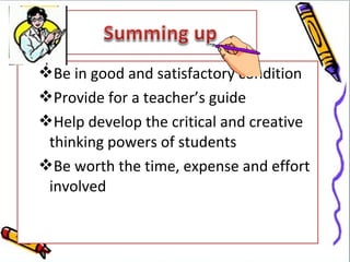 Be in good and satisfactory condition
Provide for a teacher’s guide
Help develop the critical and creative
 thinking powers of students
Be worth the time, expense and effort
 involved
 