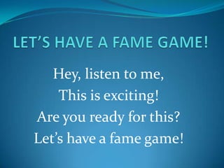 Hey, listen to me,
    This is exciting!
Are you ready for this?
Let’s have a fame game!
 