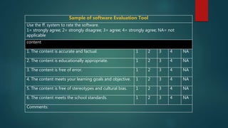 Sample of software Evaluation Tool
Use the ff. system to rate the software.
1= strongly agree; 2= strongly disagree; 3= agree; 4= strongly agree; NA= not
applicable
content
1. The content is accurate and factual. 1 2 3 4 NA
2. The content is educationally appropriate. 1 2 3 4 NA
3. The content is free of error. 1 2 3 4 NA
4. The content meets your learning goals and objective. 1 2 3 4 NA
5. The content is free of stereotypes and cultural bias. 1 2 3 4 NA
6. The content meets the school standards. 1 2 3 4 NA
Comments:
 