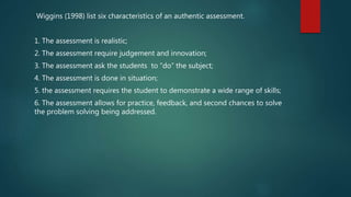 Wiggins (1998) list six characteristics of an authentic assessment.
1. The assessment is realistic;
2. The assessment require judgement and innovation;
3. The assessment ask the students to “do” the subject;
4. The assessment is done in situation;
5. the assessment requires the student to demonstrate a wide range of skills;
6. The assessment allows for practice, feedback, and second chances to solve
the problem solving being addressed.
 