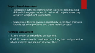 Project- based Assessment
o is based on authentic learning which is project-based learning
(PBL) which engages students in real- world projects where they
are given a significant task to fulfill.
o Students are likewise given an opportunity to construct their own
knowledge, solve problems, and create realistic projects.
Portfolio Assessment
o is also known as embedded assessment.
o Portfolio assessment is considered as a long term assignment in
which students can see and discover their-
 