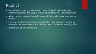 Rubrics
 Are defined as scoring guides which consist of specific pre-determined
performance criteria and used in evaluating student work and performance.
 Allows teachers to grade the performance of their students in a more precise
manner.
 This helps students to determine the areas they need to improve on and be
better the next assessment; it also help teachers to refine their teaching skills
 Rubrics may be holistic/ analytic.
 