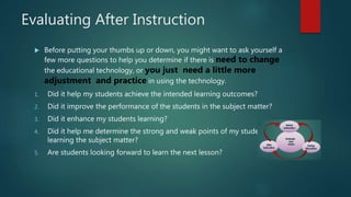Evaluating After Instruction
 Before putting your thumbs up or down, you might want to ask yourself a
few more questions to help you determine if there is need to change
the educational technology, or you just need a little more
adjustment and practice in using the technology.
1. Did it help my students achieve the intended learning outcomes?
2. Did it improve the performance of the students in the subject matter?
3. Did it enhance my students learning?
4. Did it help me determine the strong and weak points of my students in
learning the subject matter?
5. Are students looking forward to learn the next lesson?
 