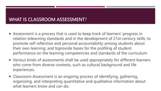 WHAT IS CLASSROOM ASSESSMENT?
 Assessment is a process that is used to keep track of learners' progress in
relation tolearning standards and in the development of 21st-century skills; to
promote self reflection and personal accountability among students about
their own learning; and toprovide bases for the profiling of student
performance on the learning competencies and standards of the curriculum.
 Various kinds of assessments shall be used appropriately for different learners
who come from diverse contexts, such as cultural background and life
experiences.
 Classroom Assessment is an ongoing process of identifying, gathering,
organizing, and interpreting quantitative and qualitative information about
what learners know and can do.
 
