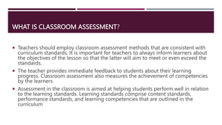 WHAT IS CLASSROOM ASSESSMENT?
 Teachers should employ classroom assessment methods that are consistent with
curriculum standards. It is important for teachers to always inform learners about
the objectives of the lesson so that the latter will aim to meet or even exceed the
standards.
 The teacher provides immediate feedback to students about their learning
progress. Classroom assessment also measures the achievement of competencies
by the learners.
 Assessment in the classroom is aimed at helping students perform well in relation
to the learning standards. Learning standards comprise content standards,
performance standards, and learning competencies that are outlined in the
curriculum
 