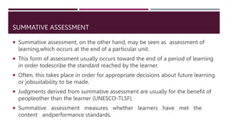 SUMMATIVE ASSESSMENT
 Summative assessment, on the other hand, may be seen as assessment of
learning,which occurs at the end of a particular unit.
 This form of assessment usually occurs toward the end of a period of learning
in order todescribe the standard reached by the learner.
 Often, this takes place in order for appropriate decisions about future learning
or jobsuitability to be made.
 Judgments derived from summative assessment are usually for the benefit of
peopleother than the learner (UNESCO-TLSF).
 Summative assessment measures whether learners have met the
content andperformance standards.
 