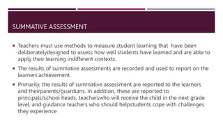 SUMMATIVE ASSESSMENT
 Teachers must use methods to measure student learning that have been
deliberatelydesigned to assess how well students have learned and are able to
apply their learning indifferent contexts.
 The results of summative assessments are recorded and used to report on the
learners’achievement.
 Primarily, the results of summative assessment are reported to the learners
and theirparents/guardians. In addition, these are reported to
principals/school heads, teacherswho will receive the child in the next grade
level, and guidance teachers who should helpstudents cope with challenges
they experience
 