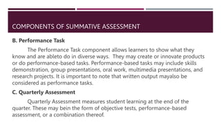 COMPONENTS OF SUMMATIVE ASSESSMENT
B. Performance Task
The Performance Task component allows learners to show what they
know and are ableto do in diverse ways. They may create or innovate products
or do performance-based tasks. Performance-based tasks may include skills
demonstration, group presentations, oral work, multimedia presentations, and
research projects. It is important to note that written output mayalso be
considered as performance tasks.
C. Quarterly Assessment
Quarterly Assessment measures student learning at the end of the
quarter. These may bein the form of objective tests, performance-based
assessment, or a combination thereof.
 