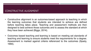 • Constructive alignment is an outcomes-based approach to teaching in which
the learning outcomes that students are intended to achieve are defined
before teaching takes place. Teaching and assessment methods are then
designed to best achieve those outcomes and to assess the standard at which
they have been achieved (Biggs, 2014).
• Outcomes based teaching and learning is based on meeting set standards of
teaching and learning to ensure students meet the requirements for a degree.
Assessment is marked against criteria referenced to the outcomes (Spady,
1994).
CONSTRUCTIVE ALIGNMENT
 