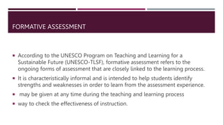 FORMATIVE ASSESSMENT
 According to the UNESCO Program on Teaching and Learning for a
Sustainable Future (UNESCO-TLSF), formative assessment refers to the
ongoing forms of assessment that are closely linked to the learning process.
 It is characteristically informal and is intended to help students identify
strengths and weaknesses in order to learn from the assessment experience.
 may be given at any time during the teaching and learning process
 way to check the effectiveness of instruction.
 