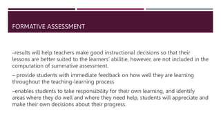 FORMATIVE ASSESSMENT
–results will help teachers make good instructional decisions so that their
lessons are better suited to the learners’ abilitie, however, are not included in the
computation of summative assessment.
– provide students with immediate feedback on how well they are learning
throughout the teaching-learning process
–enables students to take responsibility for their own learning, and identify
areas where they do well and where they need help, students will appreciate and
make their own decisions about their progress.
 